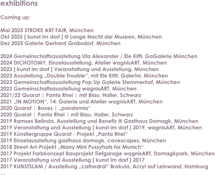 exhibitions  Coming up:  Mai 2025 STROKE ART FAIR, Mnchen Okt 2025 [ kunst im dorf ] @ Lange Nacht der Museen, MnchenDez 2025 Galerie Gerhard Grabsdorf, Mnchen  2024 Gemeinschaftsausstellung Uta Alexander / Ele Kittl, GaGalerie Mnchen 2024 DICHOTOMY, Einzelausstellung, Atelier wagnisART, Mnchen 2023 [ kunst im dorf ] Veranstaltung und Ausstellung, Mnchen 2023 Ausstellung Double Trouble, mit Ele Kittl, Galerini, Mnchen 2023 Gemeinschaftsausstellung Pop Up Galerie Stemmerhof, Mnchen 2023 Gemeinschaftsausstellung wagnisART, Mnchen 2021/22 Quarat | Panta Rhei | mit Blau, Hailer, Schwarz 2021 IN MOTION, 14. Galerie und Atelier wagnisART, Mnchen 2020 Quarat | Boxes | pandemia 2020 Quarat | Panta Rhei | mit Blau, Hailer, Schwarz 2019 Ramses Belinda, Ausstellung und Benefiz @ Gasthaus Domagk, Mnchen 2019 Veranstaltung und Ausstellung [ kunst im dorf ] 2019, wagnisART, Mnchen 2019 Knstlergruppe Quarat - Projekt Panta Rhei 2019 Einzelausstellung gasthaus domagk, cavescapes, Mnchen 2018 Street Art-Projekt Many Mini Pussyhats for Munich 2017 Projekt Farbkonzept Bauprojekt Tiefgarage wagnisART, Domagkpark, Mnchen 2017 Veranstaltung und Ausstellung [ kunst im dorf ] 2017 2017 KUNSTSLAM / Ausstellung cathedral Brakula, Acryl auf Leinwand, Hamburg 